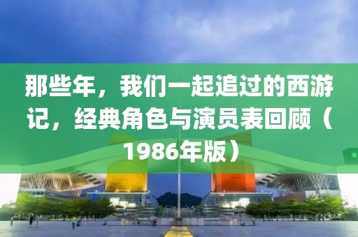 那些年，我们一起追过的西游记，经典角色与演员表回顾（1986年版）