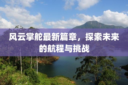 风云掌舵最新篇章，探索未来的航程与挑战