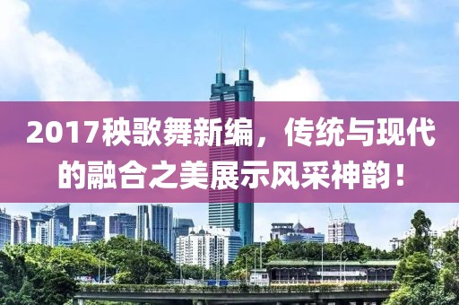 2017秧歌舞新编，传统与现代的融合之美展示风采神韵！
