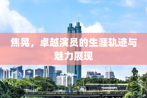 焦晃，卓越演员的生涯轨迹与魅力展现