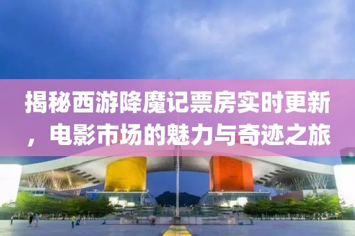 揭秘西游降魔记票房实时更新，电影市场的魅力与奇迹之旅