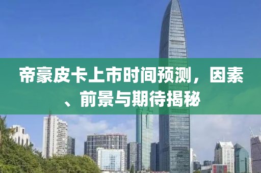 帝豪皮卡上市时间预测，因素、前景与期待揭秘