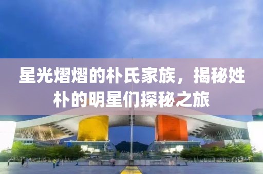 星光熠熠的朴氏家族，揭秘姓朴的明星们探秘之旅