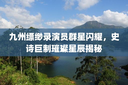九州缥缈录演员群星闪耀，史诗巨制璀璨星辰揭秘