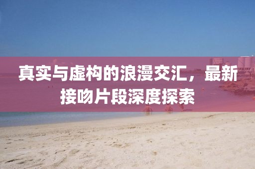 真实与虚构的浪漫交汇，最新接吻片段深度探索
