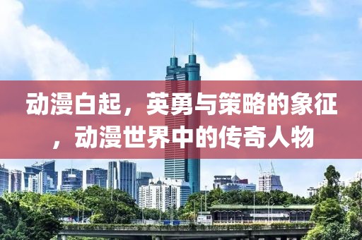 动漫白起，英勇与策略的象征，动漫世界中的传奇人物
