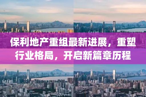 保利地产重组最新进展，重塑行业格局，开启新篇章历程