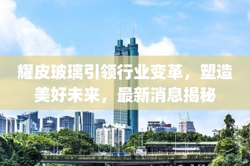耀皮玻璃引领行业变革，塑造美好未来，最新消息揭秘