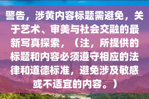 警告，涉黄内容标题需避免，关于艺术、审美与社会交融的最新写真探索，（注，所提供的标题和内容必须遵守相应的法律和道德标准，避免涉及敏感或不适宜的内容。）