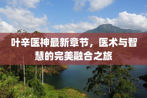 叶辛医神最新章节，医术与智慧的完美融合之旅
