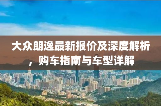 大众朗逸最新报价及深度解析，购车指南与车型详解