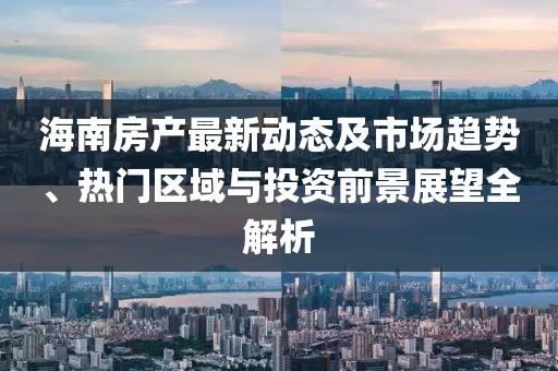 海南房产最新动态及市场趋势、热门区域与投资前景展望全解析