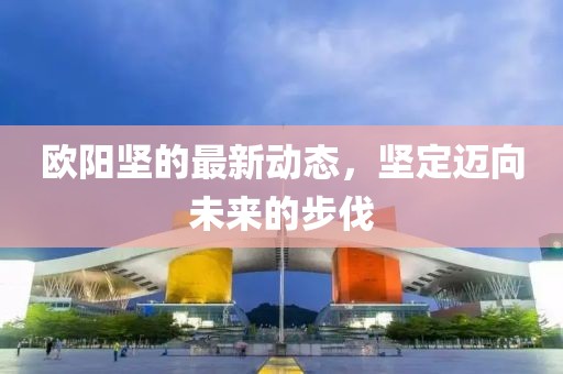 欧阳坚的最新动态，坚定迈向未来的步伐