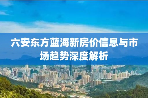 六安东方蓝海新房价信息与市场趋势深度解析