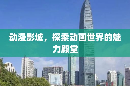 动漫影城，探索动画世界的魅力殿堂