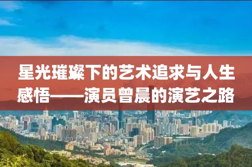 星光璀璨下的艺术追求与人生感悟——演员曾晨的演艺之路