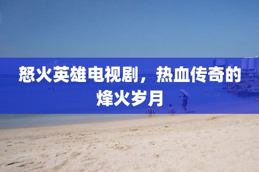 怒火英雄电视剧，热血传奇的烽火岁月