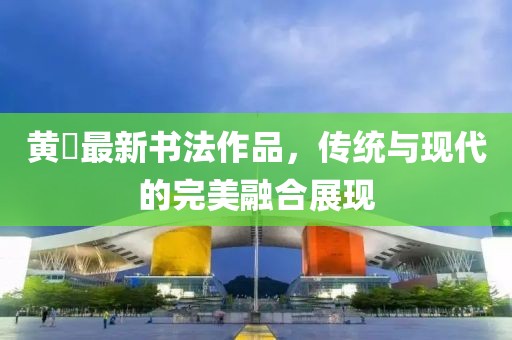 黄惇最新书法作品，传统与现代的完美融合展现