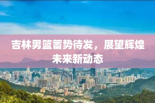 吉林男篮蓄势待发，展望辉煌未来新动态