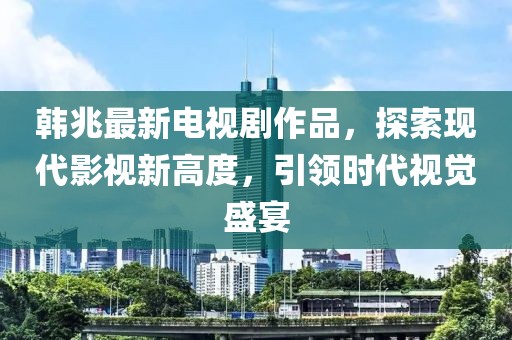 韩兆最新电视剧作品，探索现代影视新高度，引领时代视觉盛宴