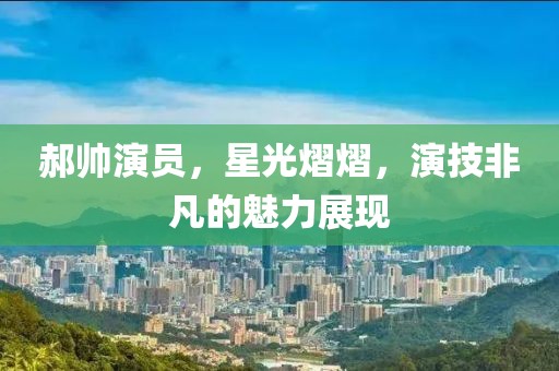 郝帅演员，星光熠熠，演技非凡的魅力展现