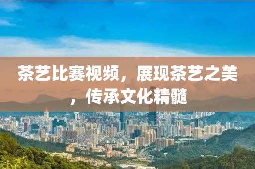茶艺比赛视频，展现茶艺之美，传承文化精髓