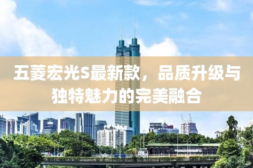五菱宏光S最新款，品质升级与独特魅力的完美融合