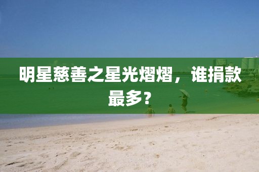 明星慈善之星光熠熠，谁捐款最多？