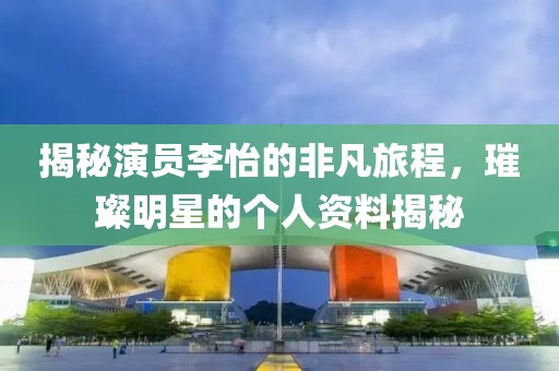 揭秘演员李怡的非凡旅程，璀璨明星的个人资料揭秘