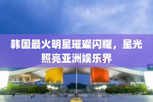 韩国最火明星璀璨闪耀，星光照亮亚洲娱乐界