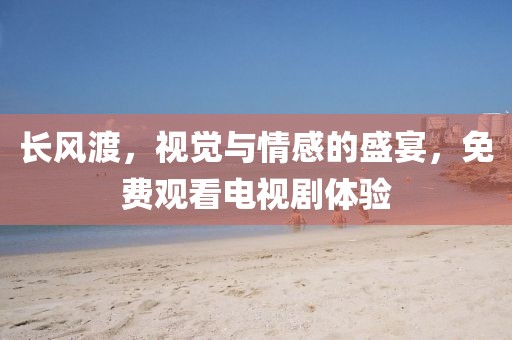 长风渡，视觉与情感的盛宴，免费观看电视剧体验