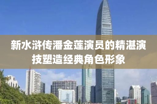 新水浒传潘金莲演员的精湛演技塑造经典角色形象
