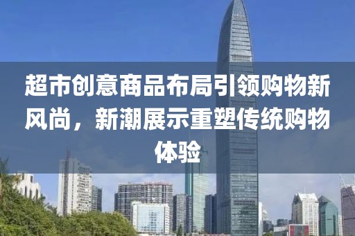 超市创意商品布局引领购物新风尚，新潮展示重塑传统购物体验