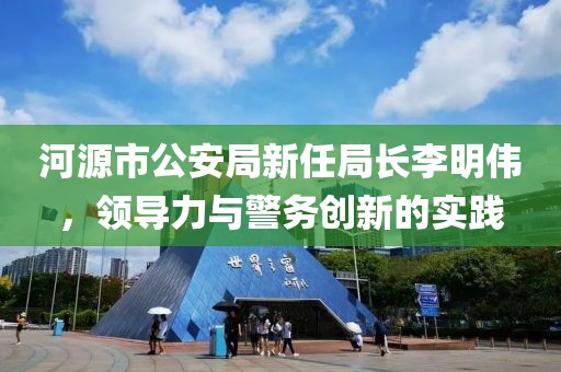河源市公安局新任局长李明伟，领导力与警务创新的实践
