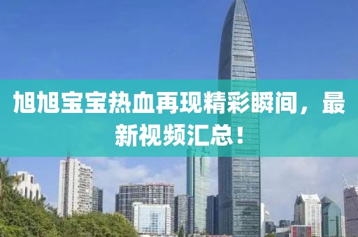 旭旭宝宝热血再现精彩瞬间，最新视频汇总！