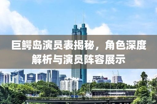 巨鳄岛演员表揭秘，角色深度解析与演员阵容展示