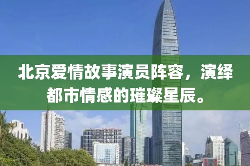 北京爱情故事演员阵容，演绎都市情感的璀璨星辰。
