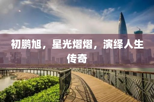 初鹏旭，星光熠熠，演绎人生传奇