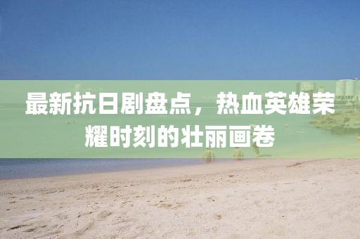 最新抗日剧盘点，热血英雄荣耀时刻的壮丽画卷