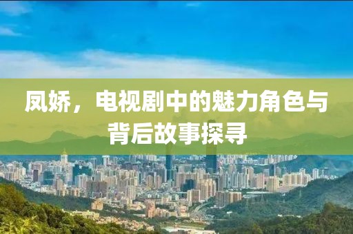 凤娇，电视剧中的魅力角色与背后故事探寻