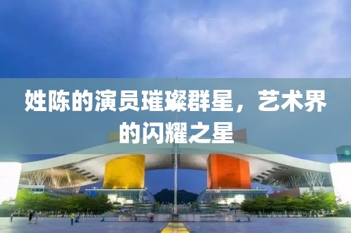 姓陈的演员璀璨群星，艺术界的闪耀之星