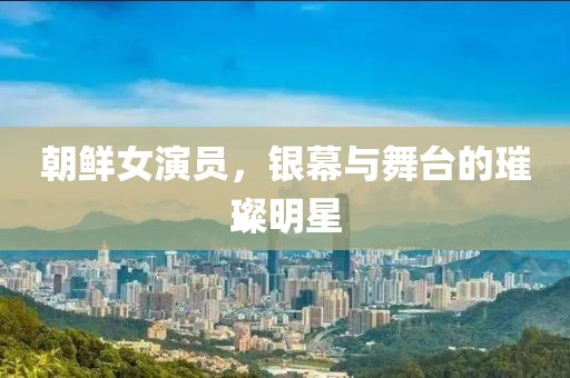 朝鲜女演员，银幕与舞台的璀璨明星