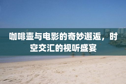 咖啡壶与电影的奇妙邂逅，时空交汇的视听盛宴
