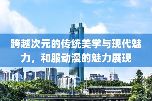 跨越次元的传统美学与现代魅力，和服动漫的魅力展现