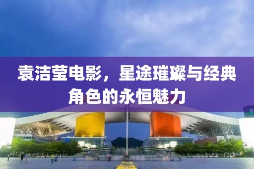 袁洁莹电影，星途璀璨与经典角色的永恒魅力