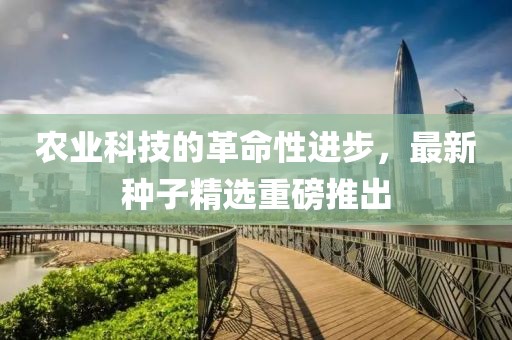 农业科技的革命性进步，最新种子精选重磅推出