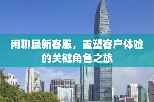 闲聊最新客服，重塑客户体验的关键角色之旅