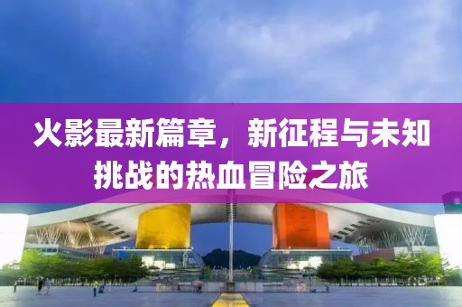 火影最新篇章，新征程与未知挑战的热血冒险之旅