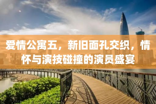 爱情公寓五，新旧面孔交织，情怀与演技碰撞的演员盛宴