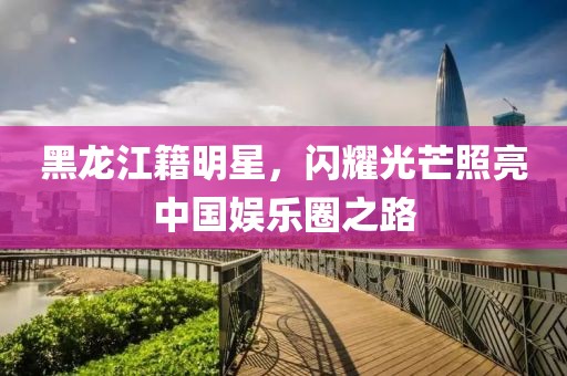 黑龙江籍明星，闪耀光芒照亮中国娱乐圈之路